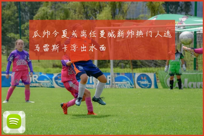 瓜帅今夏或离任曼城新帅热门人选马雷斯卡浮出水面