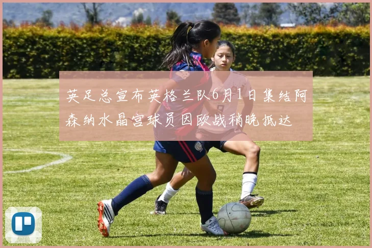 英足总宣布英格兰队6月1日集结阿森纳水晶宫球员因欧战稍晚抵达