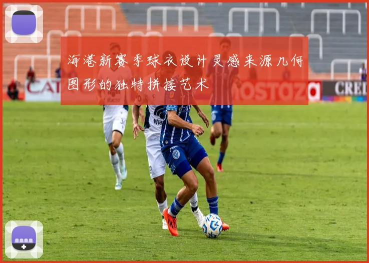 海港新赛季球衣设计灵感来源几何图形的独特拼接艺术