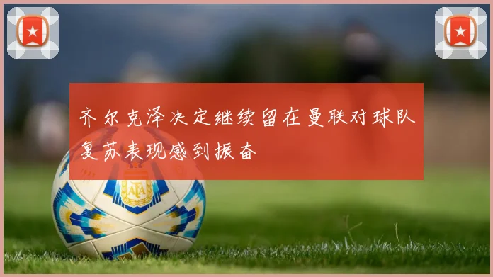 齐尔克泽决定继续留在曼联对球队复苏表现感到振奋