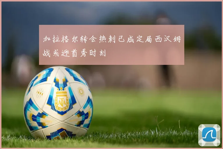 加拉格尔转会热刺已成定局西汉姆战或迎首秀时刻