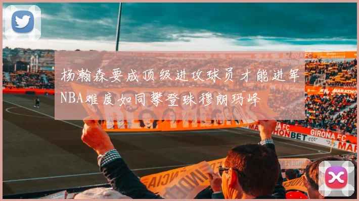 杨瀚森要成顶级进攻球员才能进军NBA难度如同攀登珠穆朗玛峰