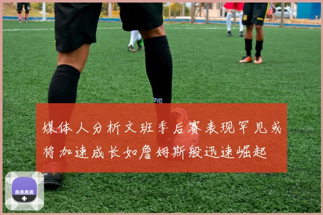 媒体人分析文班季后赛表现罕见或将加速成长如詹姆斯般迅速崛起