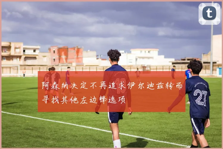 阿森纳决定不再追求伊尔迪兹转而寻找其他左边锋选项