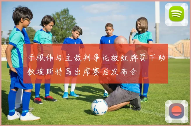 于根伟与主裁判争论被红牌罚下助教埃斯特乌出席赛后发布会