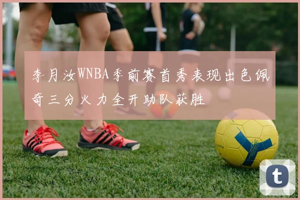 李月汝WNBA季前赛首秀表现出色佩奇三分火力全开助队获胜