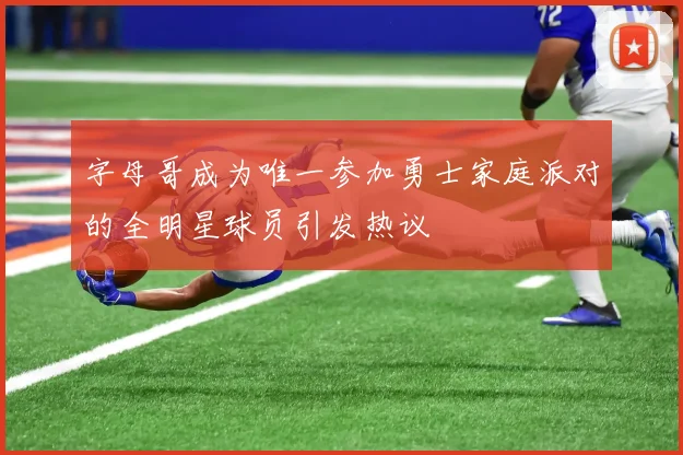 字母哥成为唯一参加勇士家庭派对的全明星球员引发热议