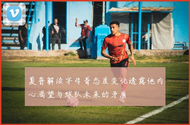 夏普解读字母哥态度变化透露他内心渴望与球队未来的矛盾