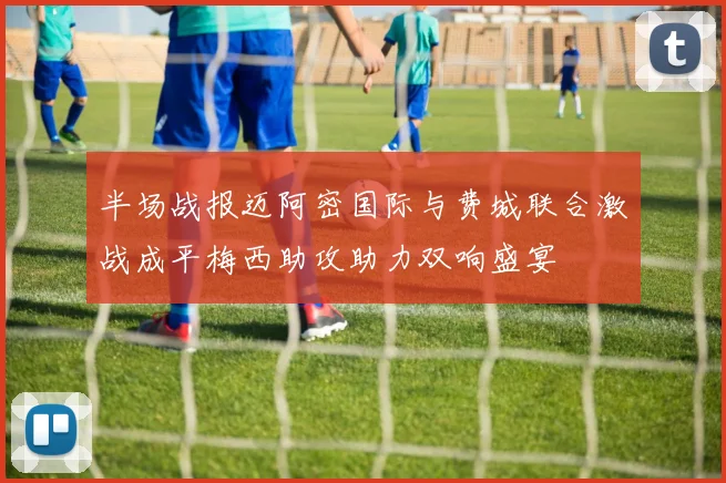 半场战报迈阿密国际与费城联合激战成平梅西助攻助力双响盛宴