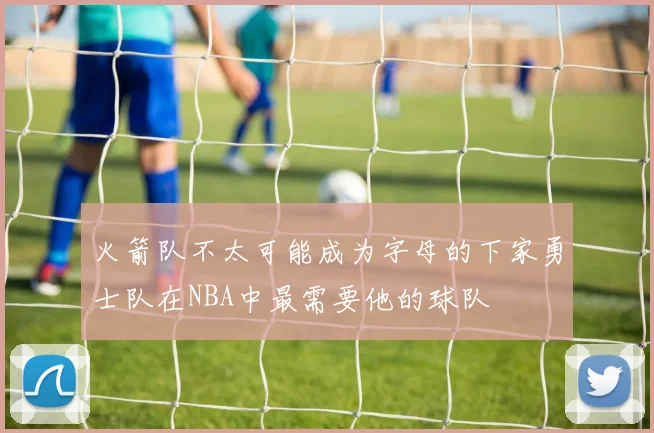 火箭队不太可能成为字母的下家勇士队在NBA中最需要他的球队