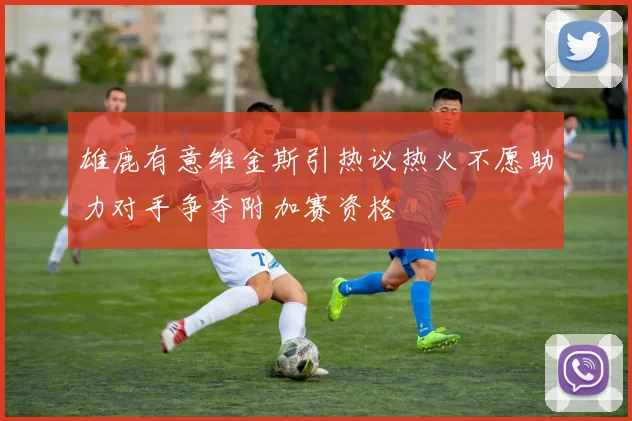 雄鹿有意维金斯引热议热火不愿助力对手争夺附加赛资格