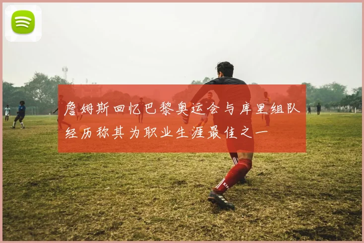 詹姆斯回忆巴黎奥运会与库里组队经历称其为职业生涯最佳之一