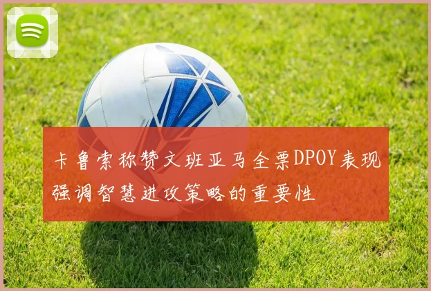 卡鲁索称赞文班亚马全票DPOY表现强调智慧进攻策略的重要性