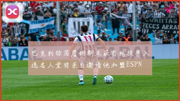 巴克利称若詹姆斯未获首轮投票入选名人堂将亲自邀请他加盟ESPN