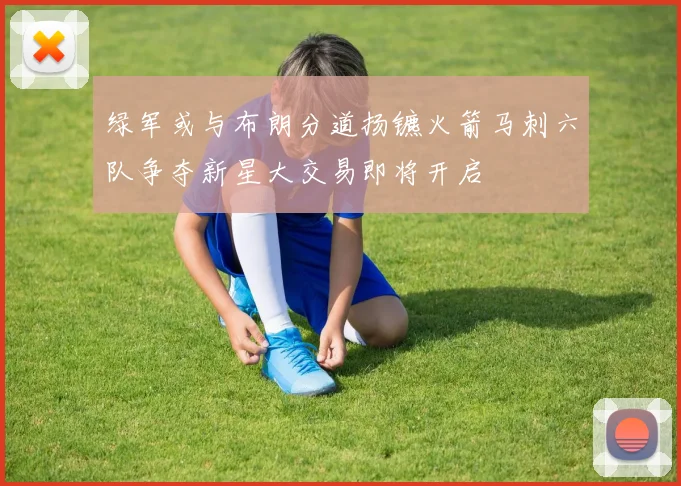 绿军或与布朗分道扬镳火箭马刺六队争夺新星大交易即将开启