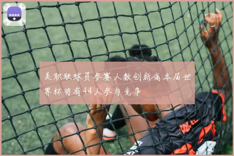 美职联球员参赛人数创新高本届世界杯将有44人参与竞争