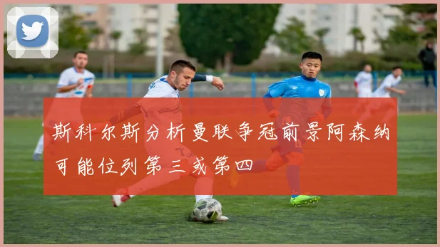 斯科尔斯分析曼联争冠前景阿森纳可能位列第三或第四