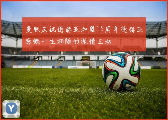 曼联庆祝德赫亚加盟15周年德赫亚感慨一生相随的深情互动
