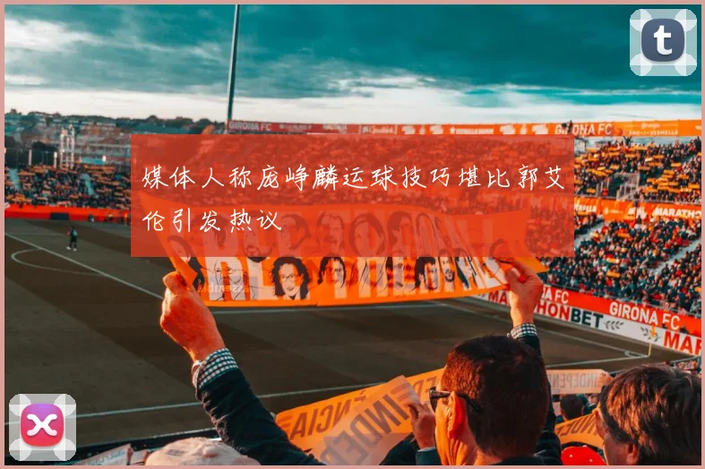 媒体人称庞峥麟运球技巧堪比郭艾伦引发热议
