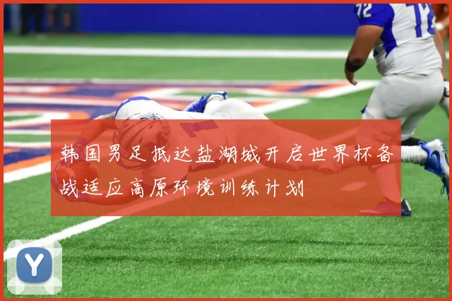 韩国男足抵达盐湖城开启世界杯备战适应高原环境训练计划