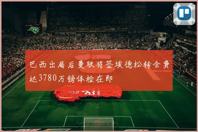 巴西出局后曼联将签埃德松转会费达3780万镑体检在即